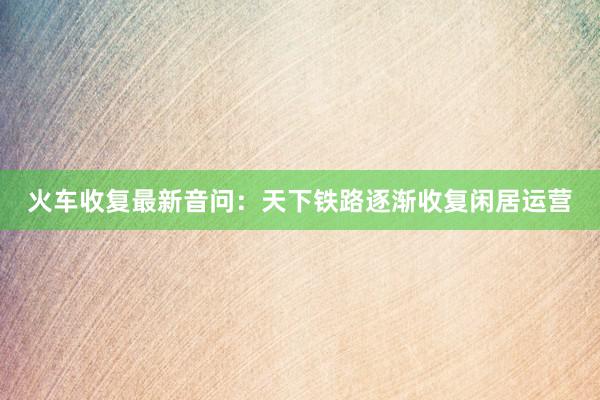 火车收复最新音问：天下铁路逐渐收复闲居运营